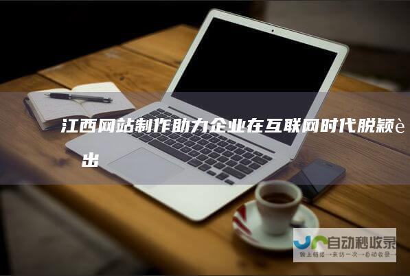 江西网站制作：助力企业在互联网时代脱颖而出